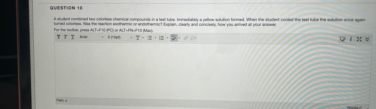 QUESTION 10
A student combined two colorless chemical compounds in a test tube. Immediately a yellow solution formed. When the student cooled the test tube the solution once again
turned colorless. Was the reaction exothermic or endothermic? Explain, clearly and concisely, how you arrived at your answer.
For the toolbar, press ALT+F10 (PC) or ALT+FN+F10 (Mac),
T T T Arial
3 (12pt)
-T-= - E
Path: p
Words:0
