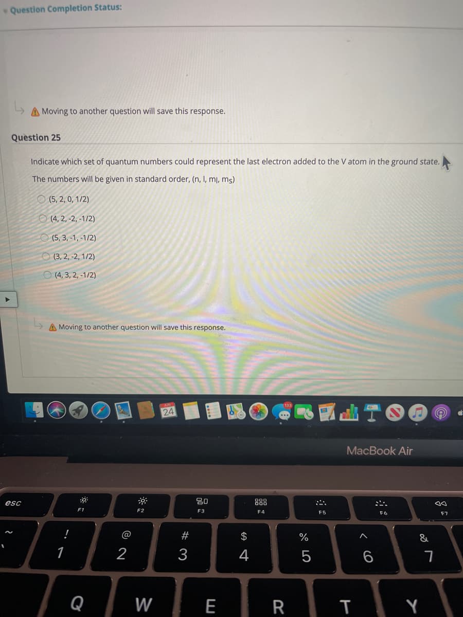 Question Completion Status:
A Moving to another question will save this response.
Question 25
Indicate which set of quantum numbers could represent the last electron added to the V atom in the ground state.
The numbers will be given in standard order, (n, I, mj, ms)
O (5, 2, 0, 1/2)
O (4, 2, -2, -1/2)
O (5, 3, -1, -1/2)
O (3, 2, -2, 1/2)
O (4, 3, 2, -1/2)
A Moving to another question will save this response.
24
MacBook Air
esc
吕0
品
F1
F2
F3
F4
F5
F6
F7
!
@
$
%
&
2
3
4
6
Q
W
E
R
T Y
