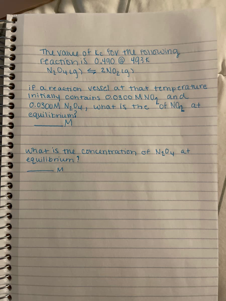 The ralue of Kc for the FOIOwing
reaction is 0.490 @ 493K
if areaction vessel at that temperature
initially contains 0.0300 M NOg and
0.0300M N O4, what is the
equilibrium?
"of NO at
what is the concentration of N104 at
equilibrium ?
