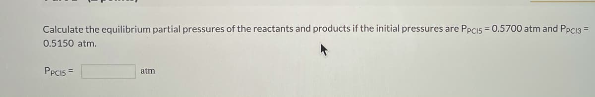 Calculate the equilibrium partial pressures of the reactants and products if the initial pressures are PPCI5 = 0.5700 atm and PPC13 =
0.5150 atm.
PPCI5 =
atm
