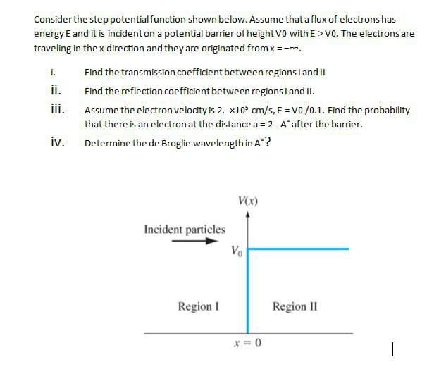 Consider the step potential function shown below. Assume that a flux of electrons has
energy E and it is incident on a potential barrier of height vo with E > V0. The electrons are
traveling in the x direction and they are originated from x = -.
i.
Find the transmission coefficient between regions l and I
ii.
Find the reflection coefficient between regions l and II.
i.
Assume the electron velocity is 2. x10° cm/s, E = V0 /0.1. Find the probability
that there is an electron at the distance a = 2 A'after the barrier.
iv.
Determine the de Broglie wavelength in A?
V(x)
Incident particles
Region I
Region II
x = 0
