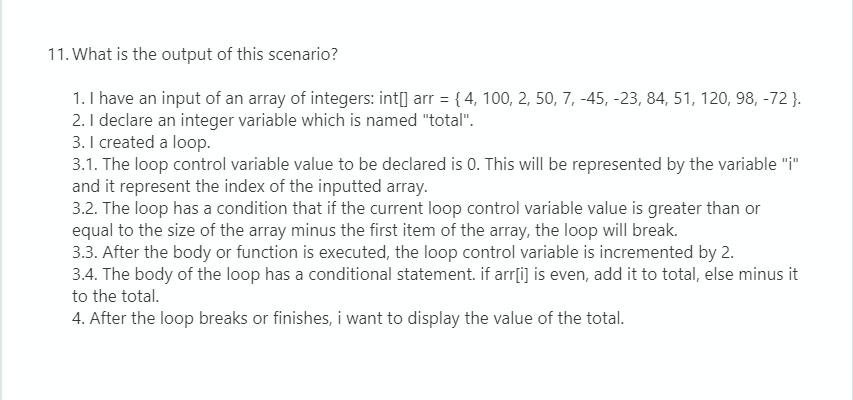 11. What is the output of this scenario?
1. I have an input of an array of integers: int[] arr = { 4, 100, 2, 50, 7, -45, -23, 84, 51, 120, 98, -72 }.
2. I declare an integer variable which is named "total".
3. I created a loop.
3.1. The loop control variable value to be declared is 0. This will be represented by the variable "i"
and it represent the index of the inputted array.
3.2. The loop has a condition that if the current loop control variable value is greater than or
equal to the size of the array minus the first item of the array, the loop will break.
3.3. After the body or function is executed, the loop control variable is incremented by 2.
3.4. The body of the loop has a conditional statement. if arr[i] is even, add it to total, else minus it
%3D
to the total.
4. After the loop breaks or finishes, i want to display the value of the total.
