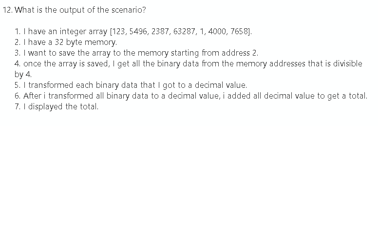 12. What is the output of the scenario?
1. I have an integer array [123, 5496, 2387, 63287, 1, 4000, 7658].
2. I have a 32 byte memory.
3. I want to save the array to the memory starting from address 2.
4. once the array is saved, I get all the binary data from the memory addresses that is divisible
by 4.
5. I transformed each binary data that I got to a decimal value.
6. After i transformed all binary data to a decimal value, i added all decimal value to get a total.
7. I displayed the total.
