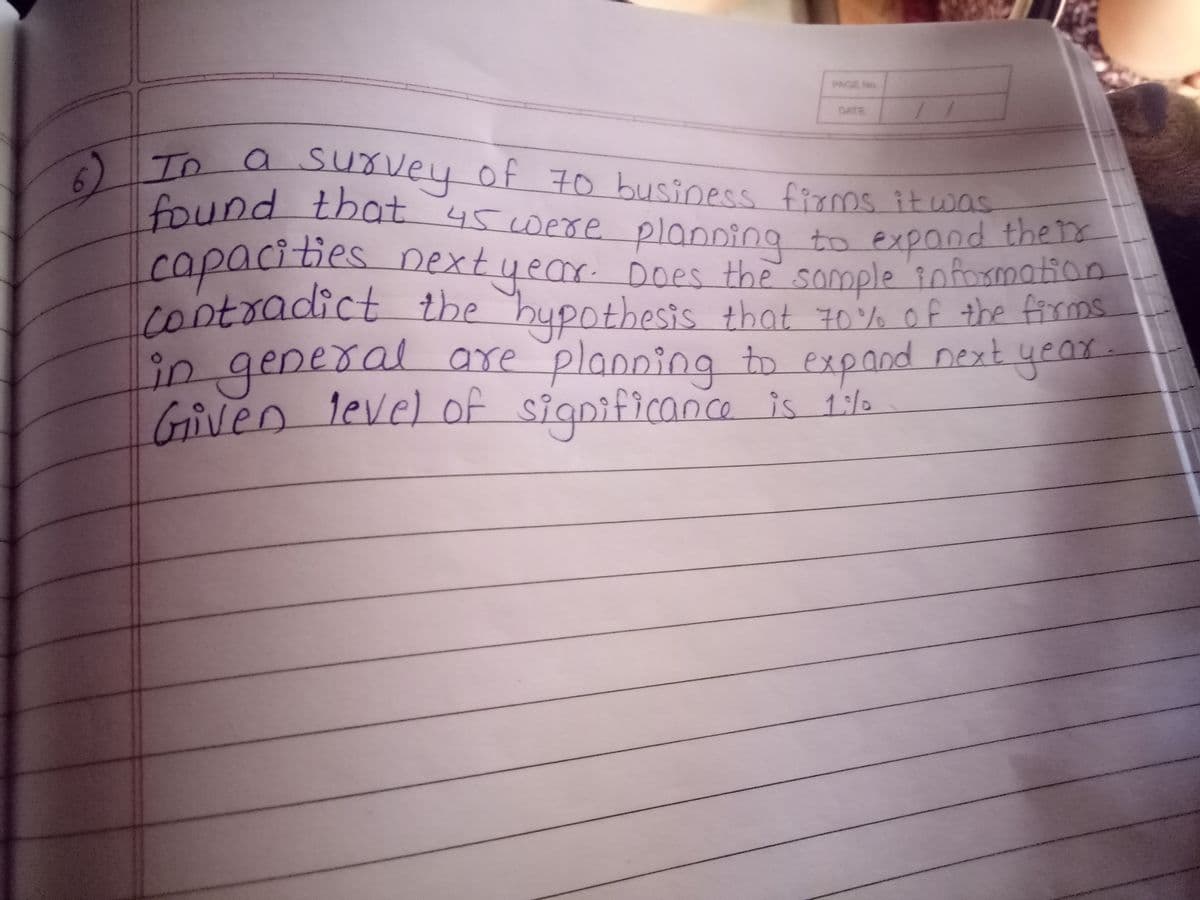 PAGE No.
DATE
To a suvey of 70 business firos it was
ID
found that 45 were planoing to expand the
capacities nextyear. Does the somple 10formation
cootradict the bupothesis that z0% of the firms
in general
n level of significan.ce is 1/o
are planping to expand next year-
1:/0
Give.
