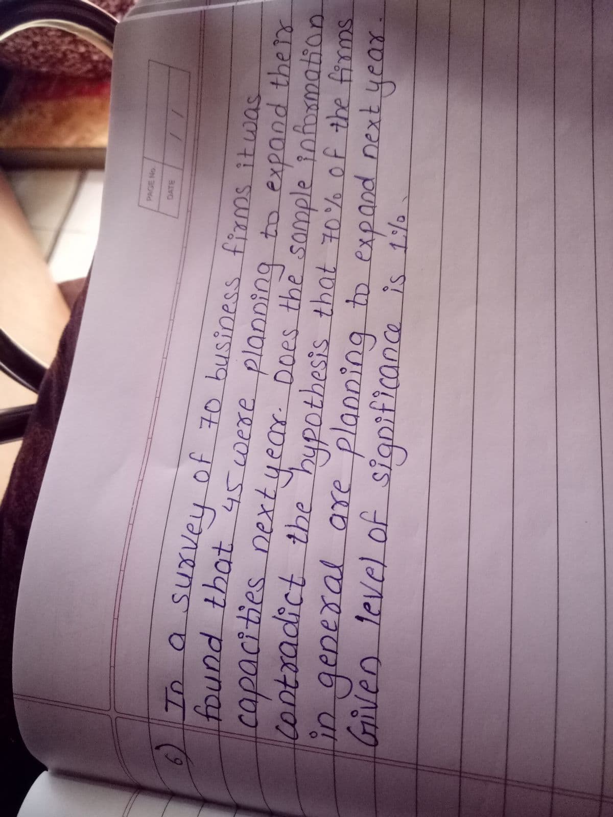 PAGE No.
To a SUovey of 70 business firms it was
found that 45were planping to expand the
year. Does the
capacities next somple tnfoxmation.
ing
contradict the hypothesis that 70% of the firms
are
anning
to expand
又し
in
Given level of significance is 1%
2 ए०्व
