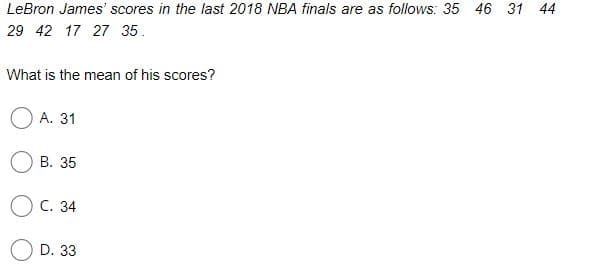 LeBron James' scores in the last 2018 NBA finals are as follows: 35 46 31 44
29 42 17 27 35.
What is the mean of his scores?
А. 31
В. 35
Ос. 34
D. 33
