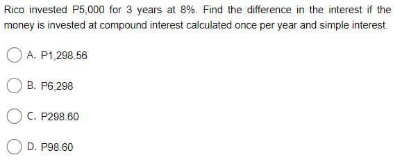 Rico invested P5,000 for 3 years at 8%. Find the difference in the interest if the
money is invested at compound interest calculated once per year and simple interest.
O A. P1,298.56
B. P6,298
C. P298.60
D. P98.60
