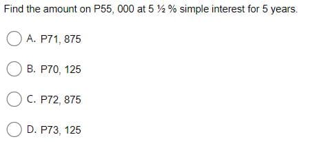 Find the amount on P55, 000 at 5 ½ % simple interest for 5 years.
O A. P71, 875
O B. P70, 125
O C. P72, 875
O D. P73, 125
