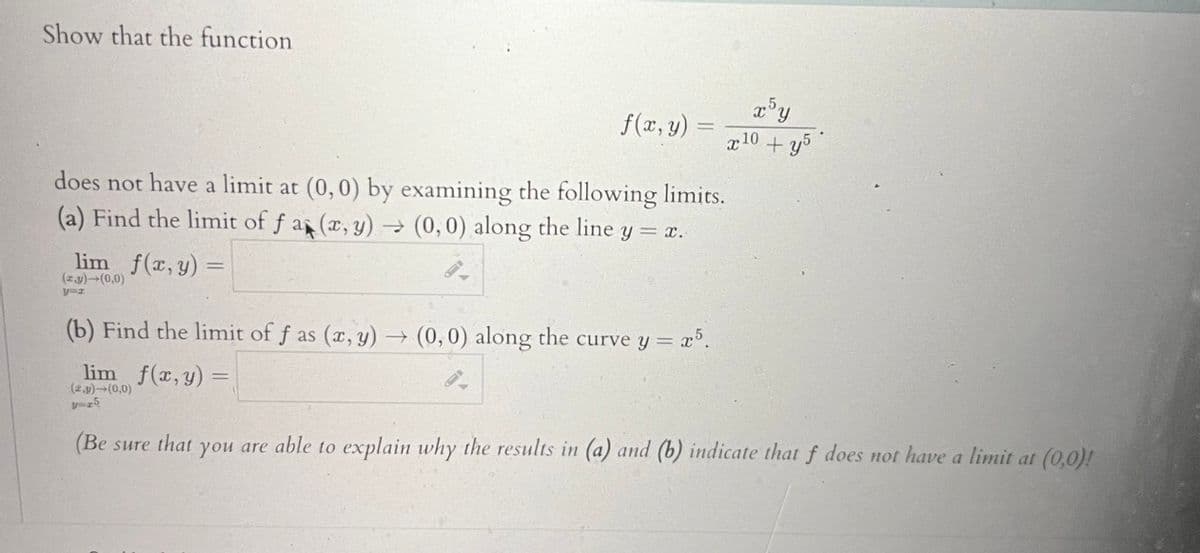 Show that the function
f(x, y)
lim f(x, y) =
(z.y)→(0,0)
y=z
(b) Find the limit of f as (x, y) -
lim f(x, y) =
(2,y) (0,0)
y=25
does not have a limit at (0,0) by examining the following limits.
(a) Find the limit of f a (x, y) → (0,0) along the line y = x.
x5y
x 10+y5
(0,0) along the curve y = x5.
(Be sure that you are able to explain why the results in (a) and (b) indicate that f does not have a limit at (0,0)!