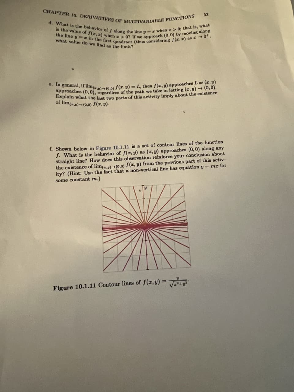 CHAPTER 10. DERIVATIVES OF MULTIVARIABLE FUNCTIONS
d. What is the behavior of f along the line yz when z>0; that is, what
is the value of f(x, a) when z>07 If we approach (0,0) by moving along
the line y in the first quadrant (thus considering f(z, z) as z 0,
what value do we find as the limit?
52
o. In general, if lim(.)-(0,0) f(x, y) = L, then f(x, y) approaches L as (x, y)
approaches (0,0), regardless of the path we take in letting (z,y) → (0,0).
Explain what the last two parts of this activity imply about the existence
of lim(z.)-(0,0) f(z, v).
f. Shown below in Figure 10.1.11 is a set of contour lines of the function
f. What is the behavior of f(x, y) as (x, y) approaches (0,0) along any
straight line? How does this observation reinforce your conclusion about
the existence of lim(z,y) (0,0) f(x, y) from the previous part of this activ-
ity? (Hint: Use the fact that a non-vertical line has equation y = mz for
some constant m.)
Figure 10.1.11 Contour lines of f(x,y)=√√²+²