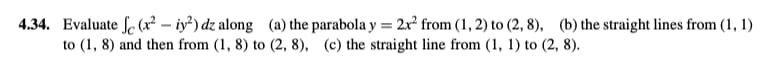 4.34. Evaluate f (x² - y²) dz along (a) the parabola y = 2x² from (1, 2) to (2, 8), (b) the straight lines from (1, 1)
to (1, 8) and then from (1, 8) to (2, 8), (c) the straight line from (1, 1) to (2, 8).