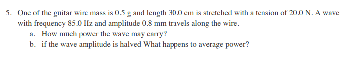 5. One of the guitar wire mass is 0.5 g and length 30.0 cm is stretched with a tension of 20.0 N. A wave
with frequency 85.0 Hz and amplitude 0.8 mm travels along the wire.
a. How much power the wave may carry?
b. if the wave amplitude is halved What happens to average power?
