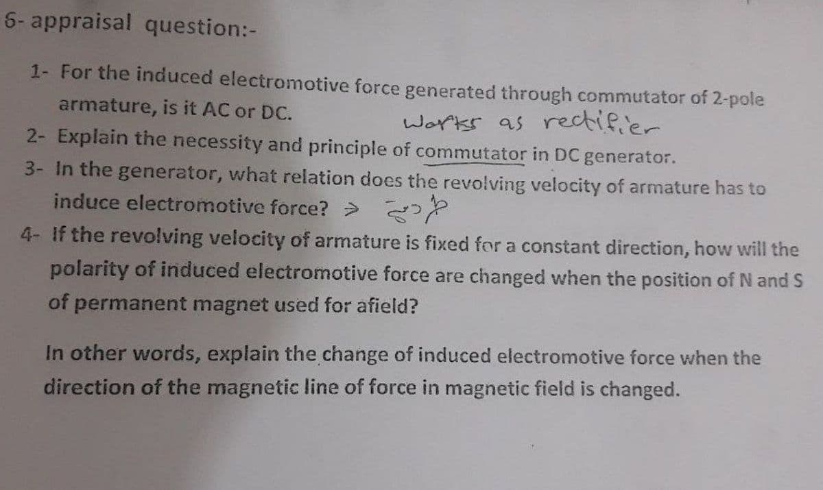 6- appraisal question:-
1- For the induced electromotive force generated through commutator of 2-pole
armature, is it AC or DC.
Works as rectifier
2- Explain the necessity and principle of commutator in DC generator.
3- In the generator, what relation does the revolving velocity of armature has to
induce electromotive force? >
4- If the revolving velocity of armature is fixed for a constant direction, how will the
polarity of induced electromotive force are changed when the position of N and S
of permanent magnet used for afield?
In other words, explain the change of induced electromotive force when the
direction of the magnetic line of force in magnetic field is changed.
