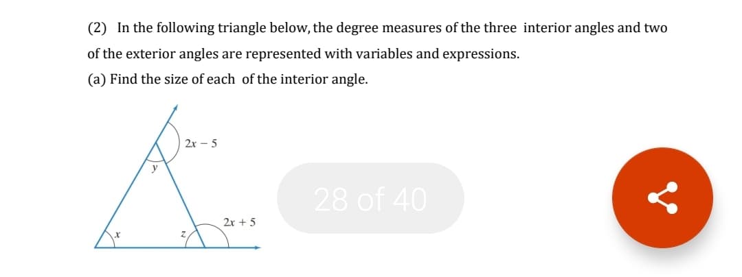 (2) In the following triangle below, the degree measures of the three interior angles and two
of the exterior angles are represented with variables and expressions.
(a) Find the size of each of the interior angle.
2x – 5
28 of 40
2x + 5
