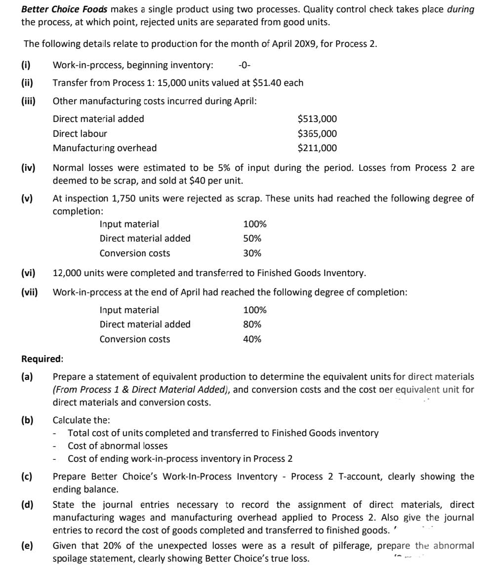 Better Choice Foods makes a single product using two processes. Quality control check takes place during
the process, at which point, rejected units are separated from good units.
The following details relate to production for the month of April 20X9, for Process 2.
(i)
Work-in-process, beginning inventory:
-0-
(ii)
Transfer from Process 1: 15,000 units valued at $51.40 each
(ii)
Other manufacturing costs incurred during April:
Direct material added
$513,000
Direct labour
$365,000
Manufacturing overhead
$211,000
(iv)
Normal losses were estimated to be 5% of input during the period. Losses from Process 2 are
deemed to be scrap, and sold at $40 per unit.
(v)
At inspection 1,750 units were rejected as scrap. These units had reached the following degree of
campletion:
Input material
100%
Direct material added
50%
Conversion costs
30%
(vi)
12,000 units were completed and transferred to Finished Goods Inventory.
(vii)
Work-in-process at the end of April had reached the following degree of completion:
Input material
100%
Direct material added
80%
Conversion costs
40%
Required:
(a)
Prepare a statement of equivalent production to determine the equivalent units for direct materials
(From Process 1 & Direct Material Added), and conversion costs and the cost per equivalent unit for
direct materials and conversion costs.
(b)
Calculate the:
Total cost of units completed and transferred to Finished Goods inventory
Cost of abnormal losses
Cost of ending work-in-process inventory in Process 2
Prepare Better Choice's Work-In-Process Inventory - Process 2 T-account, clearly showing the
ending balance.
(c)
(d)
State the journal entries necessary to record the assignment of direct materials, direct
manufacturing wages and manufacturing overhead applied to Process 2. Also give the journal
entries to record the cost of goods completed and transferred to finished goods.
(e)
Given that 20% of the unexpected losses were as a result of pilferage, prepare the abnormal
spoilage statement, clearly showing Better Choice's true loss.
