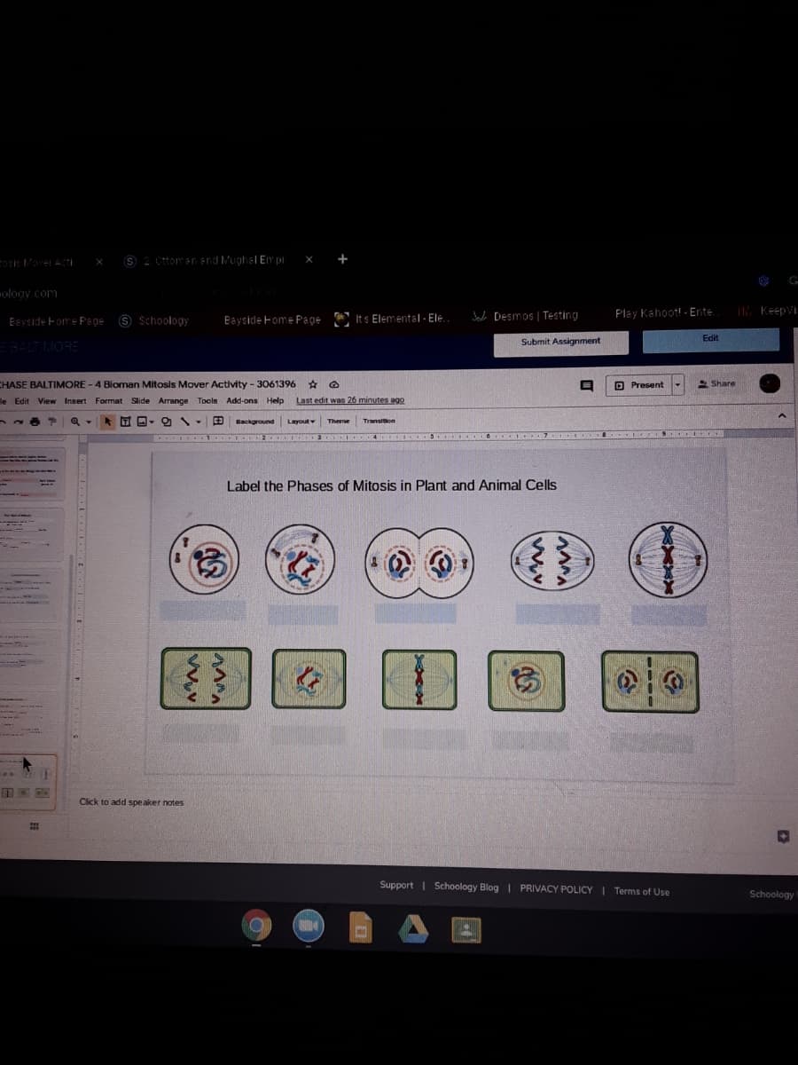 2. Ottomran end Mughal Em pi X +
ology .com
S Schoology
* Its Elemental - Ele.
A Desmos | Testing
Play Kahoot! - Ente.
Keepvi
Eayside Fome Page
Baysicle Fome Page
Edit
Submit Assignment
EBALT MORE
CHASE BALTIMORE - 4 Bioman Mitosis Mover Activity - 3061396 * O
D Present
2 Share
le Edit View Insert Format Slide Arrange Tools Add-ons Help
Last edit was 26 minutes agO
Background
Layout
Theme
Transition
..
Label the Phases of Mitosis in Plant and Animal Cells
Click to add spe aker notes
Support | Schoology Blog I PRIVACY POLICY I Terms of Use
Schoology
