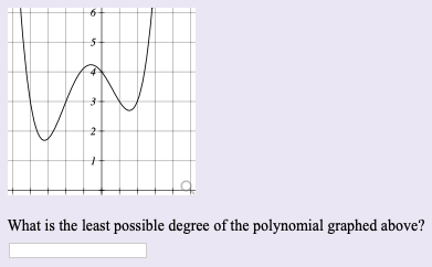 On the educational website, include the following text and explanation of the graph:

---

### Identifying the Degree of a Polynomial from its Graph

**Graph Analysis:**

Below is a graph of a polynomial function:

[Graph Image]

The graph shows the curve of a polynomial that intersects the x-axis at several points and exhibits multiple turning points or changes in direction.

1. **Turning Points:** The graph has 3 turning points visible. Turning points are where the graph changes direction from increasing to decreasing or vice versa.
2. **Intersections with the X-axis:** The graph crosses the x-axis at three distinct points (these are the roots of the polynomial).

**Question:**
What is the least possible degree of the polynomial graphed above?

**Answer Input Box:**

---

**Explanation:**
The least possible degree of a polynomial can be determined by the number of turning points in its graph. The number of turning points is at most \(n-1\) for a polynomial of degree \(n\). 

Since there are 3 turning points in the graph, the least possible degree \(n\) of the polynomial is \(n-1 \geq 3\), which simplifies to \(n \geq 4\).

Thus, the polynomial is at least of degree 4.

--- 

Make sure to provide this background explanation so students can understand the reasoning behind determining the degree of the polynomial from the graph.