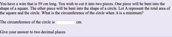 ### Problem Statement

You have a wire that is 59 cm long. You wish to cut it into two pieces. One piece will be bent into the shape of a square. The other piece will be bent into the shape of a circle. Let A represent the total area of the square and the circle. What is the circumference of the circle when A is a minimum?

**The circumference of the circle is \( \_\_\_\_\_ \) cm.**

*Give your answer to two decimal places.*
