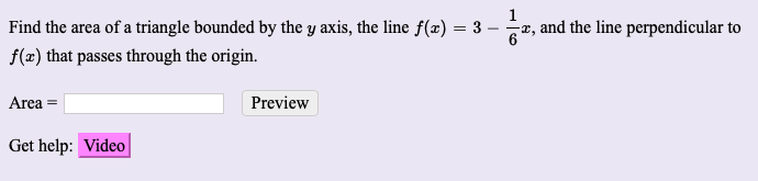 **Problem Statement:**

Find the area of a triangle bounded by the y-axis, the line \( f(x) = 3 - \frac{1}{6} x \), and the line perpendicular to \( f(x) \) that passes through the origin.

---

**Solution:**

*Use the input box below to enter your answer:*

**Area =** [Input Box] [Preview Button]

**Get help:** [Video Button]

The task requires calculating the area of a triangle determined by the y-axis, a given line, and a perpendicular line passing through the origin. Follow the example video for detailed step-by-step instructions if you need assistance.