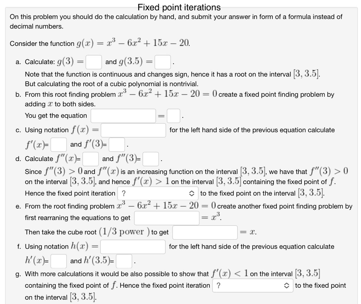 Fixed point iterations
On this problem you should do the calculation by hand, and submit your answer in form of a formula instead of
decimal numbers.
Consider the function g(x) = x° -
- 6x2 + 15x – 20.
|
a. Calculate: g(3)
and g(3.5) =
%3|
Note that the function is continuous and changes sign, hence it has a root on the interval 3, 3.5|.
But calculating the root of a cubic polynomial is nontrivial.
b. From this root finding problem x° – 6x + 15x – 20 = 0 create a fixed point finding problem by
adding x to both sides.
You get the equation
c. Using notation f(x) =
for the left hand side of the previous equation calculate
f'(x)=|
and f'(3)=
and f"(3)=
d. Calculate f"(x)=
Since f"(3) > 0 and f"(x) is an increasing function on the interval 3, 3.5], we have that f"(3) > 0
on the interval 3, 3.5], and hence f'(x) > 1 on the interval 3, 3.5 containing the fixed point of f.
Hence the fixed point iteration ?
O to the fixed point on the interval 3, 3.5|.
e. From the root finding problem x° – 6x + 15x – 20 = 0 create another fixed point finding problem by
|
first rearraning the equations to get
= 2³.
Then take the cube root (1/3 power ) to get
= x.
f. Using notation h(x) =
for the left hand side of the previous equation calculate
h'(x)=
and h' (3.5)=
g. With more calculations it would be also possible to show that f'(x) < 1 on the interval 3, 3.5|
containing the fixed point of f. Hence the fixed point iteration ?
O to the fixed point
on the interval 3, 3.5].
