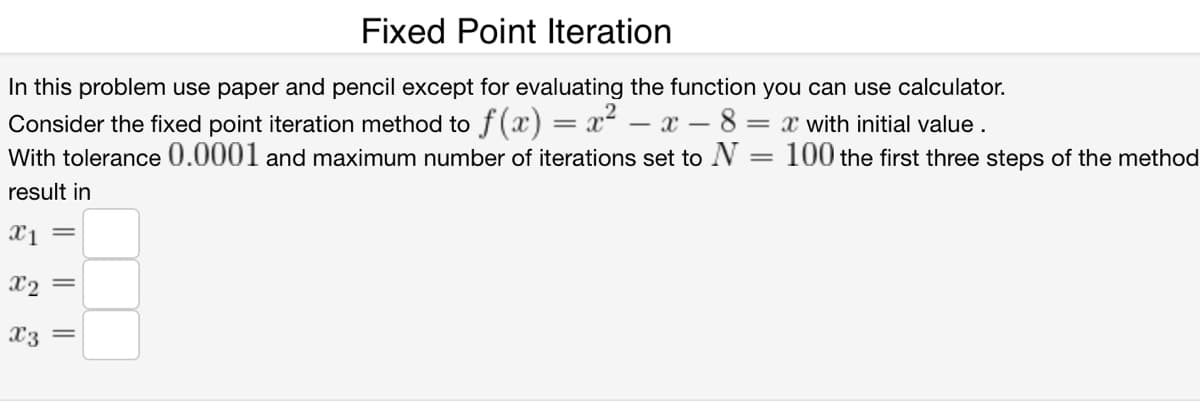 Fixed Point Iteration
In this problem use paper and pencil except for evaluating the function you can use calculator.
Consider the fixed point iteration method to f (x) = x² – x – 8
With tolerance 0.0001 and maximum number of iterations set to N
= x with initial value .
100 the first three steps of the method
result in
X1 =
X2 =
X3
