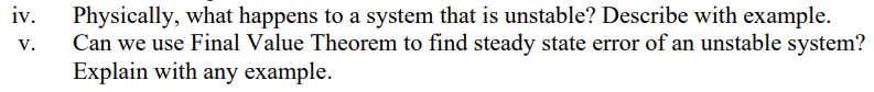 iv.
Physically, what happens to a system that is unstable? Describe with example.
Can we use Final Value Theorem to find steady state error of an unstable system?
Explain with any example.
V.
