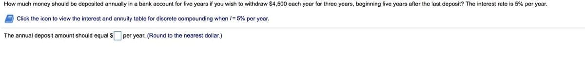 How much money should be deposited annually in a bank account for five years if you wish to withdraw $4,500 each year for three years, beginning five years after the last deposit? The interest rate is 5% per year.
Click the icon to view the interest and annuity table for discrete compounding when i= 5% per year.
The annual deposit amount should equal $ per year. (Round to the nearest dollar.)
