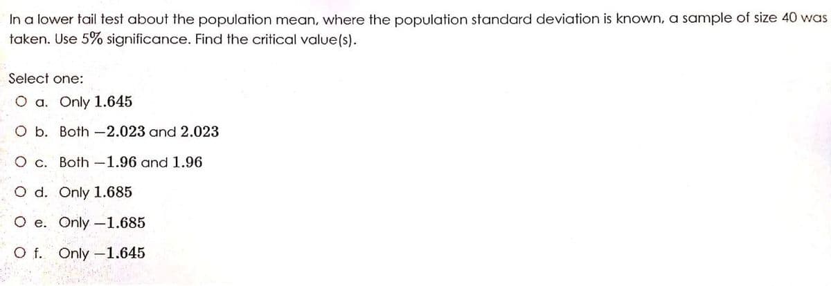 In a lower tail test about the population mean, where the population standard deviation is known, a sample of size 40 was
taken. Use 5% significance. Find the critical value(s).
Select one:
O a. Only 1.645
O b. Both -2.023 and 2.023
O c. Both -1.96 and 1.96
O d. Only 1.685
O e. Only -1.685
O f. Only -1.645
