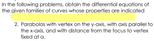 In the following problems, obtain the differential equations of
the given families of curves whose properties are indicated
2. Parabolas with vertex on the y-axis, with axis parallel to
the x-axis, and with distance from the focus to vertex
fixed at a.
