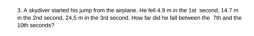 3. A skydiver started his jump from the airplane. He fell 4.9 m in the 1st second, 14.7 m
in the 2nd second, 24,5 m in the 3rd second. How far did he fall between the 7th and the
10th seconds?