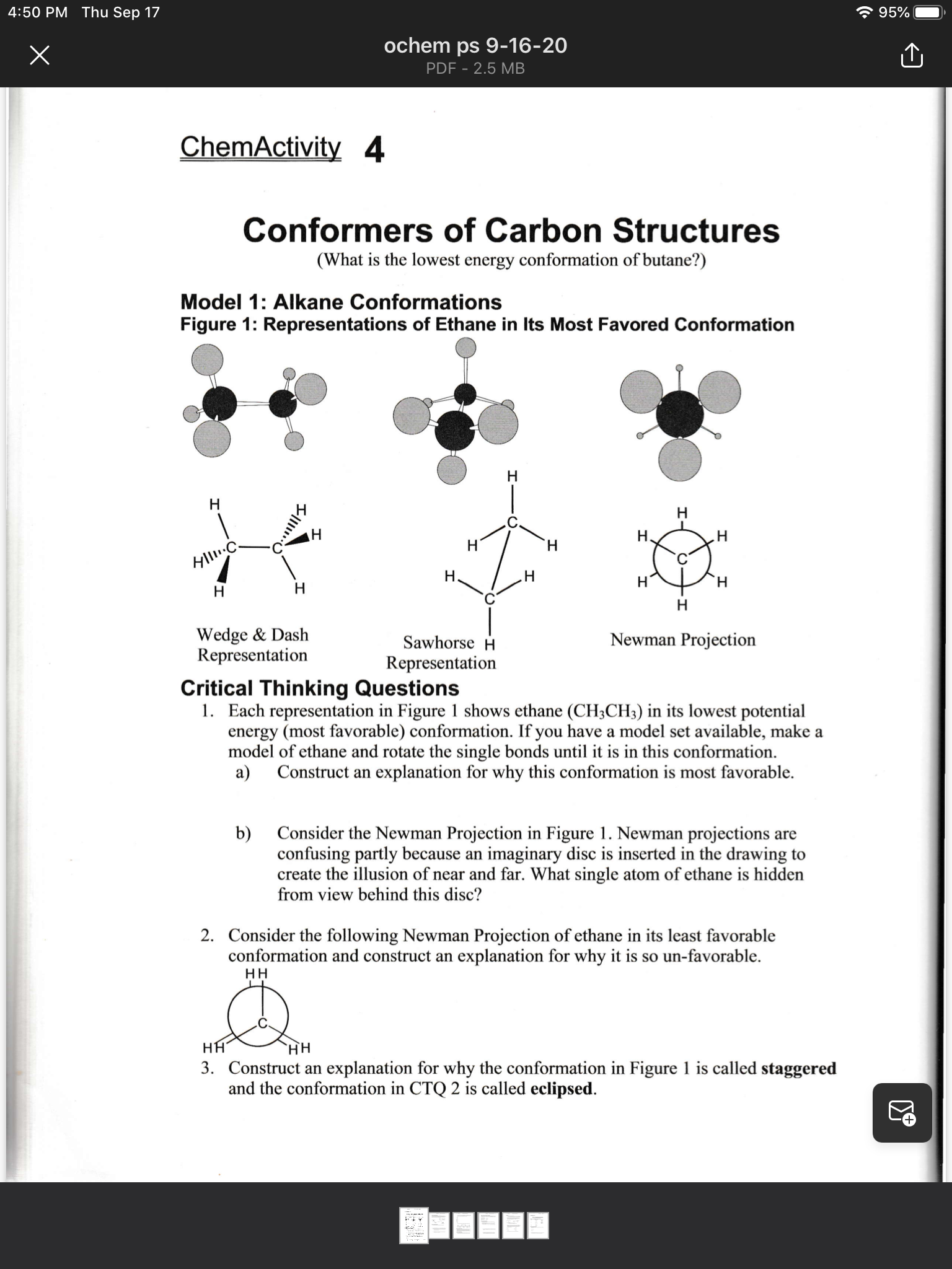 1. Each representation in Figure 1 shows ethane (CH3CH3) in its lowest potential
energy (most favorable) conformation. If you have a model set available, make a
model of ethane and rotate the single bonds until it is in this conformation.
а)
Construct an explanation for why this conformation is most favorable.
b)
Consider the Newman Projection in Figure 1. Newman projections are
confusing partly because an imaginary disc is inserted in the drawing to
create the illusion of near and far. What single atom of ethane is hidden
from view behind this disc?
2. Consider the following Newman Projection of ethane in its least favorable
conformation and construct an explanation for why it is so un-favorable.
HH
