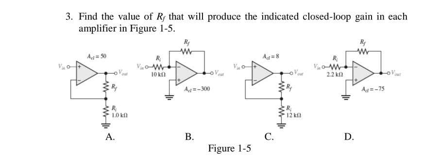 3. Find the value of Ry that will produce the indicated closed-loop gain in each
amplifier in Figure 1-5.
Ad=50
A.
R
10 ΚΩ
R₁
www
R₁
Vino-W
10 ΚΩ
Ad=-300
B.
www
Ad=8
R₁
Vin-W
2.2 k
LoVout
Act=-75
Figure 1-5
C.
R₁
12 k
D.