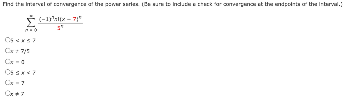 Find the interval of convergence of the power series. (Be sure to include a check for convergence at the endpoints of the interval.)
00
ř (-1)"n!(x – 7)"
n = 0
O5 < x < 7
Ox + 7/5
Ox = 0
%D
O5 < x < 7
Ox = 7
%D
Ox + 7
