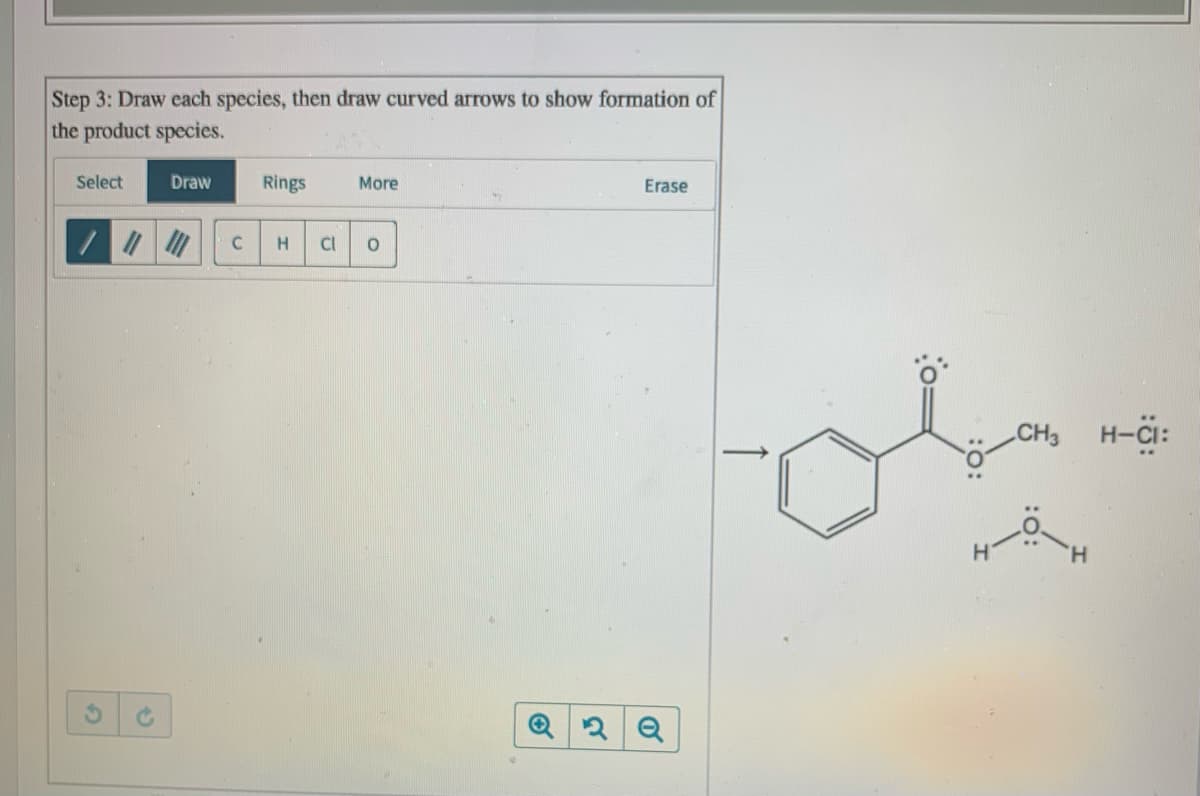 Step 3: Draw each species, then draw curved arrows to show formation of
the product species.
Select
Draw
Rings
More
Erase
C
H.
Cl
CH3
H-CI:
H.
