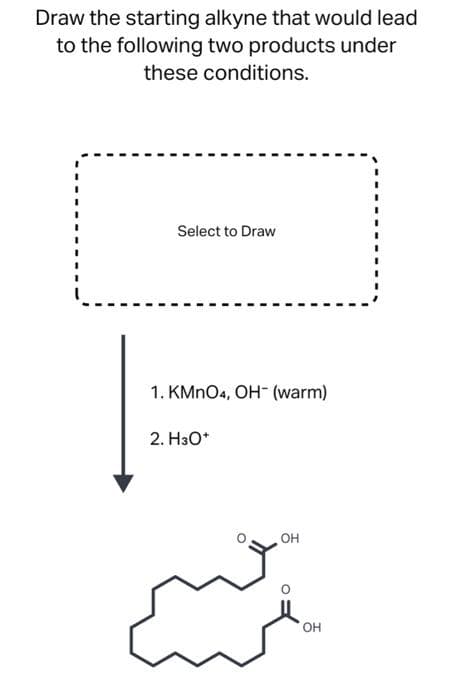 Draw the starting alkyne that would lead
to the following two products under
these conditions.
Select to Draw
1. KMnO4, OH (warm)
2. H3O+
OH
OH