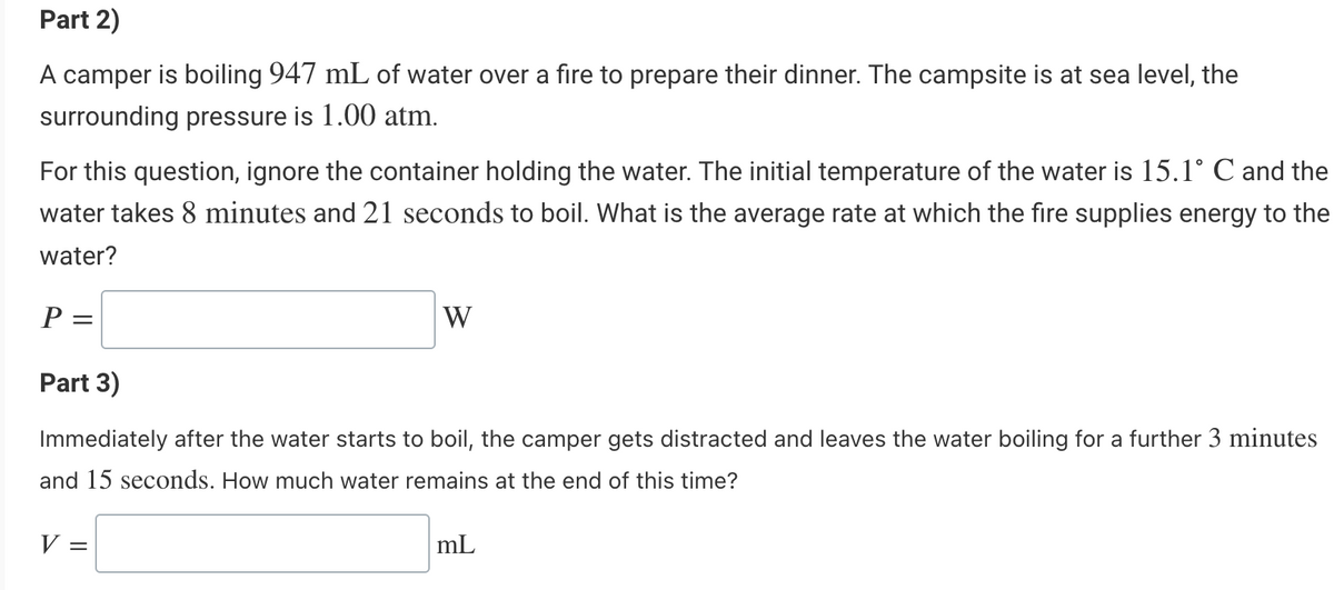 Part 2)
A camper is boiling 947 mL of water over a fire to prepare their dinner. The campsite is at sea level, the
surrounding pressure is 1.00 atm.
For this question, ignore the container holding the water. The initial temperature of the water is 15.1° C and the
water takes 8 minutes and 21 seconds to boil. What is the average rate at which the fire supplies energy to the
water?
P=
W
Part 3)
Immediately after the water starts to boil, the camper gets distracted and leaves the water boiling for a further 3 minutes
and 15 seconds. How much water remains at the end of this time?
V =
mL