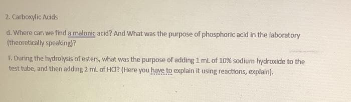 2. Carboxylic Acids
d. Where can we find a malonic acid? And What was the purpose of phosphoric acid in the laboratory
(theoretically speaking)?
F. During the hydrolysis of esters, what was the purpose of adding 1 mL of 10% sodium hydroxide to the
test tube, and then adding 2 mL of HCI? (Here you have to explain it using reactions, explain).