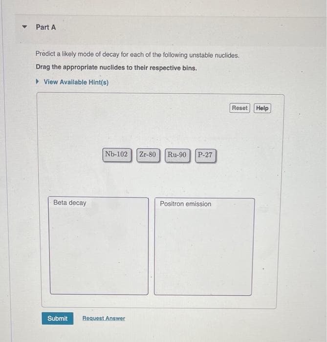 ▾
Part A
Predict a likely mode of decay for each of the following unstable nuclides.
Drag the appropriate nuclides to their respective bins.
▸ View Available Hint(s)
Beta decay
Nb-102 Zr-80 Ru-90 P-27
Submit Request Answer
Positron emission
Reset Help