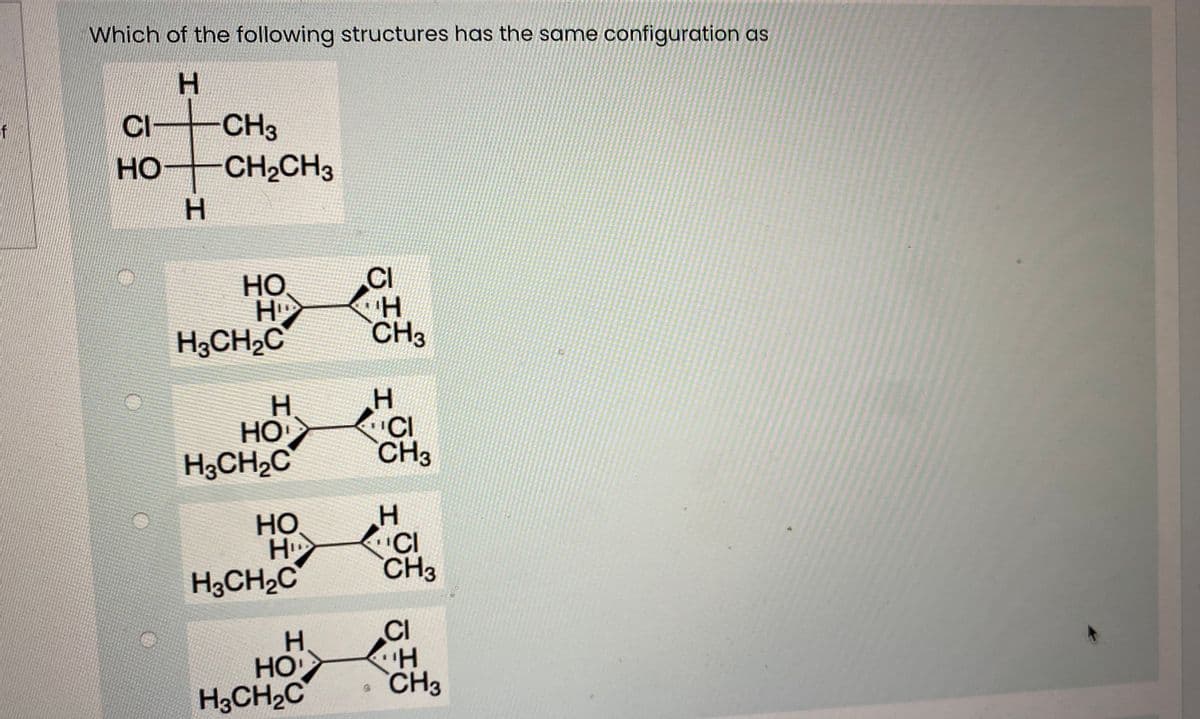 Which of the following structures has the same configuration as
H.
CI CH3
HO CH2CH3
of
но
H.
но
H
H;CH,C
CI
H.
CH3
H.
HO
H3CH2C
"CI
CH3
но
H
H3CH2C
H.
CI
CH3
H.
HO
H3CH2C
CI
H.
CH3
