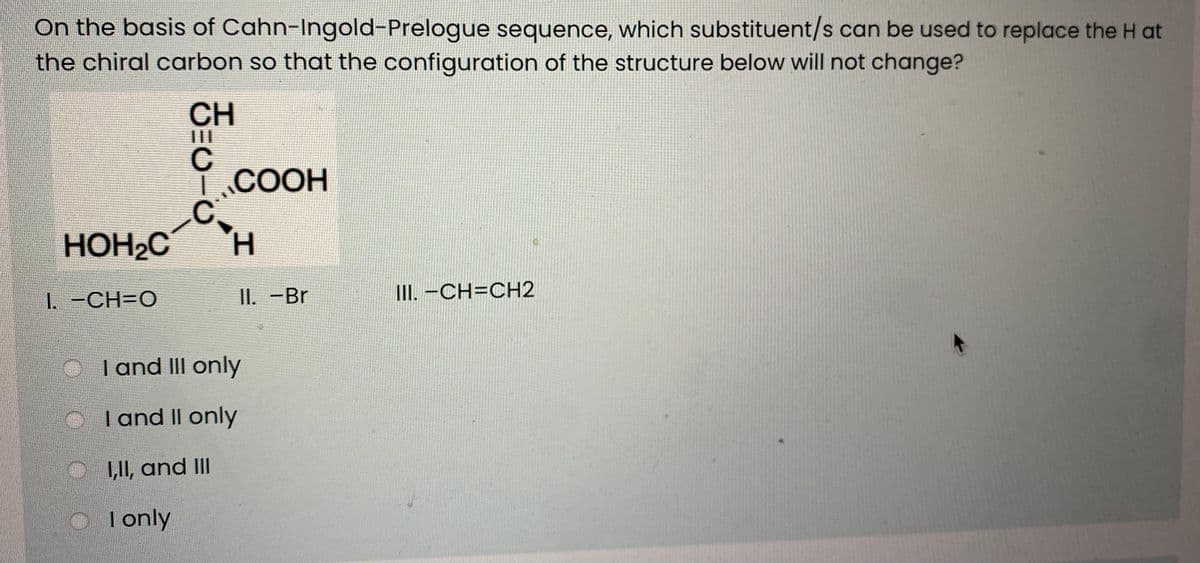 On the basis of Cahn-Ingold-Prelogue sequence, which substituent/s can be used to replace the H at
the chiral carbon so that the configuration of the structure below will not change?
CH
1.COOH
C.
H.
HOH2C
1. -CH=O
II. -Br
III. -CH=CH2
O Tand III only
I and II only
1,1I, and III
O
I only
