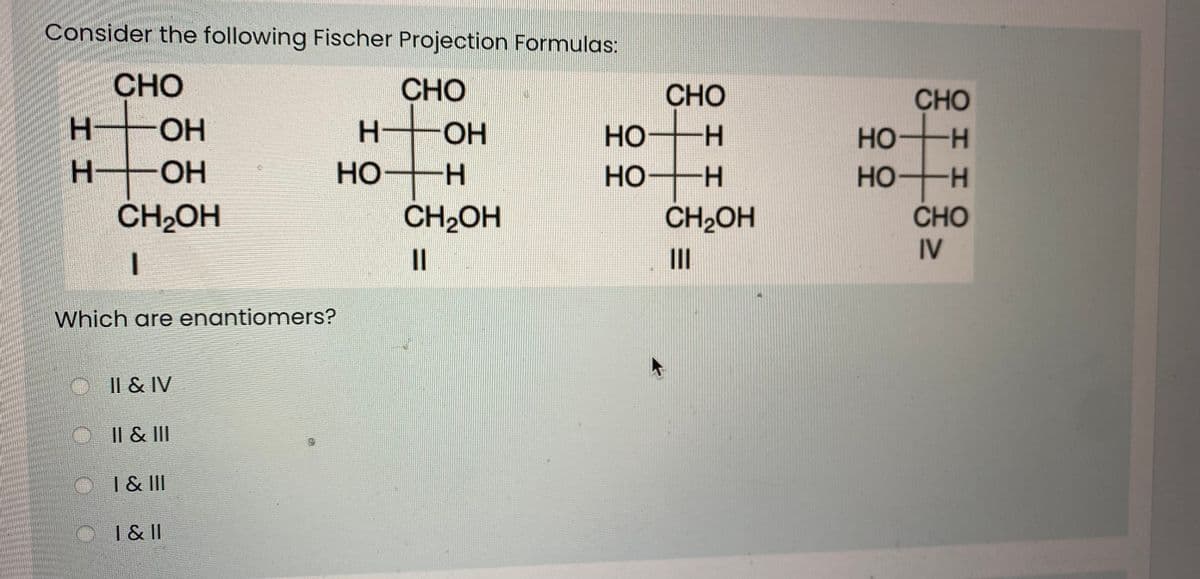 Consider the following Fischer Projection Formulas:
CHO
CHO
CHO
CHO
OH
H-
Но
H.
но
H-
OH
но
HO H
HO H
HO
-H
CH2OH
CH2OH
CH2OH
CHO
II
IV
Which are enantiomers?
Il & IV
I| & II
| & II
O I&II
エエ
