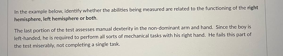 In the example below, identify whether the abilities being measured are related to the functioning of the right
hemisphere, left hemisphere or both.
The last portion of the test assesses manual dexterity in the non-dominant arm and hand. Since the boy is
left-handed, he is required to perform all sorts of mechanical tasks with his right hand. He fails this part of
the test miserably, not completing a single task.