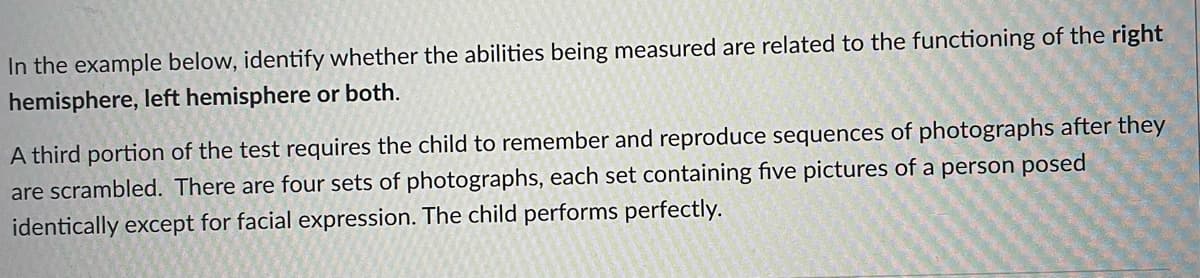 In the example below, identify whether the abilities being measured are related to the functioning of the right
hemisphere, left hemisphere or both.
A third portion of the test requires the child to remember and reproduce sequences of photographs after they
are scrambled. There are four sets of photographs, each set containing five pictures of a person posed
identically except for facial expression. The child performs perfectly.