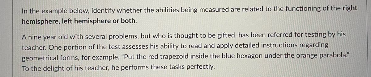 In the example below, identify whether the abilities being measured are related to the functioning of the right
hemisphere, left hemisphere or both.
A nine year old with several problems, but who is thought to be gifted, has been referred for testing by his
teacher. One portion of the test assesses his ability to read and apply detailed instructions regarding
geometrical forms, for example, "Put the red trapezoid inside the blue hexagon under the orange parabola."
To the delight of his teacher, he performs these tasks perfectly.