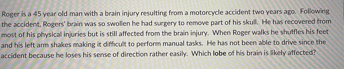 Roger is a 45 year old man with a brain injury resulting from a motorcycle accident two years ago. Following
the accident, Rogers' brain was so swollen he had surgery to remove part of his skull. He has recovered from
most of his physical injuries but is still affected from the brain injury. When Roger walks he shuffles his feet
and his left arm shakes making it difficult to perform manual tasks. He has not been able to drive since the
accident because he loses his sense of direction rather easily. Which lobe of his brain is likely affected?