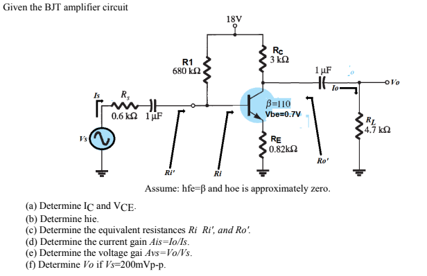 Given the BJT amplifier circuit
18V
Rc
3 k2
R1
680 k2
1 µF
Io
Is
R,
B=110
Vbe=0.7V
0.6 k 1iF
RL
,4.7 k2
VsA
RE
0.82k2
Ro'
RI'
Assume: hfe=ß and hoe is approximately zero.
(a) Determine IC and VCE-
(b) Determine hie.
(c) Determine the equivalent resistances Ri Ri', and Ro'.
(d) Determine the current gain Ais=lo/ls.
(e) Determine the voltage gai Avs=Vo/Vs.
(f) Determine Vo if Vs=200mVp-p.
