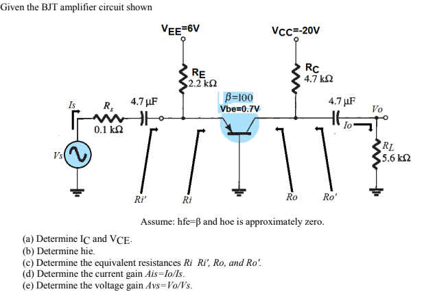 Given the BJT amplifier circuit shown
VEE=6V
Vcc=-20V
RE
2.2 kn
RC
4.7 kN
4.7 µF
R,
B=100
Vbe=0.7V
4.7 µF
Is
Vo
Io-
0.1 kN
Vs
RL
5.6 k2
Ri'
Ri
Ro
Ro'
Assume: hfe-ß and hoe is approximately zero.
(a) Determine IC and VCE-
(b) Determine hie.
(c) Determine the equivalent resistances Ri Ri', Ro, and Ro'.
(d) Determine the current gain Ais=lo/Is.
(e) Determine the voltage gain Avs=Vo/Vs.

