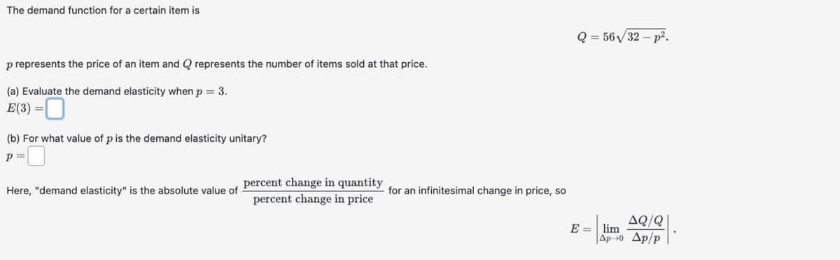 The demand function for a certain item is
p represents the price of an item and Q represents the number of items sold at that price.
(a) Evaluate the demand elasticity when p = 3.
E(3) =
(b) For what value of p is the demand elasticity unitary?
p = 0
percent change in quantity
Here, "demand elasticity" is the absolute value of
for an infinitesimal change in price, so
percent change in price
Q = 56√32-p².
AQ/Q
E=
lim
Ap 0 Ap/p