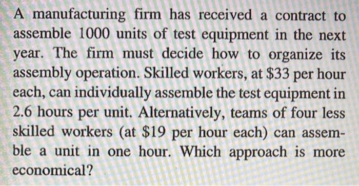 A manufacturing firm has received a contract to
assemble 1000 units of test equipment in the next
year. The firm must decide how to organize its
assembly operation. Skilled workers, at $33 per hour
each, can individually assemble the test equipment in
2.6 hours per unit. Alternatively, teams of four less
skilled workers (at $19 per hour each) can assem-
ble a unit in one hour. Which approach is more
economical?