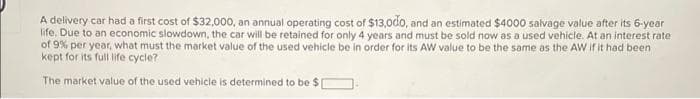 A delivery car had a first cost of $32,000, an annual operating cost of $13,000, and an estimated $4000 salvage value after its 6-year
life. Due to an economic slowdown, the car will be retained for only 4 years and must be sold now as a used vehicle. At an interest rate
of 9% per year, what must the market value of the used vehicle be in order for its AW value to be the same as the AW if it had been
kept for its full life cycle?
The market value of the used vehicle is determined to be $1